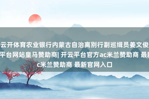 云开体育农业银行内蒙古自治离别行副巡缉员姜文俊被查-开云平台网站皇马赞助商| 开云平台官方ac米兰赞助商 最新官网入口