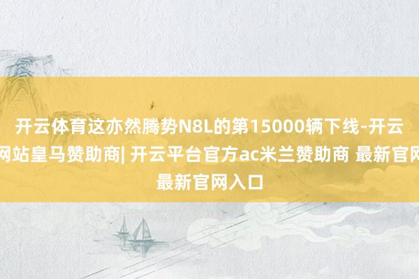 开云体育这亦然腾势N8L的第15000辆下线-开云平台网站皇马赞助商| 开云平台官方ac米兰赞助商 最新官网入口