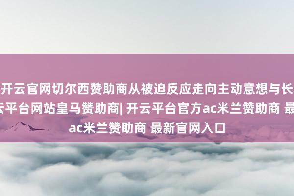 开云官网切尔西赞助商从被迫反应走向主动意想与长期随同-开云平台网站皇马赞助商| 开云平台官方ac米兰赞助商 最新官网入口