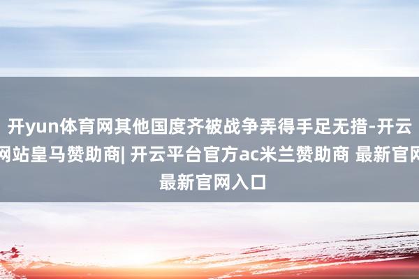开yun体育网其他国度齐被战争弄得手足无措-开云平台网站皇马赞助商| 开云平台官方ac米兰赞助商 最新官网入口