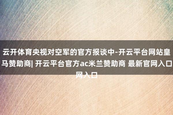 云开体育央视对空军的官方报谈中-开云平台网站皇马赞助商| 开云平台官方ac米兰赞助商 最新官网入口