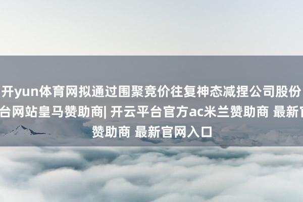 开yun体育网拟通过围聚竞价往复神态减捏公司股份-开云平台网站皇马赞助商| 开云平台官方ac米兰赞助商 最新官网入口