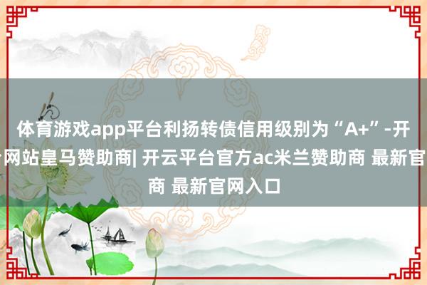 体育游戏app平台利扬转债信用级别为“A+”-开云平台网站皇马赞助商| 开云平台官方ac米兰赞助商 最新官网入口