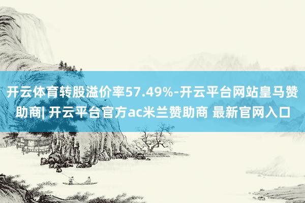 开云体育转股溢价率57.49%-开云平台网站皇马赞助商| 开云平台官方ac米兰赞助商 最新官网入口