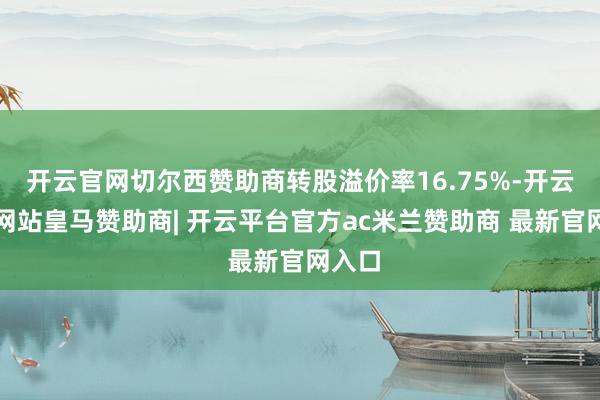 开云官网切尔西赞助商转股溢价率16.75%-开云平台网站皇马赞助商| 开云平台官方ac米兰赞助商 最新官网入口