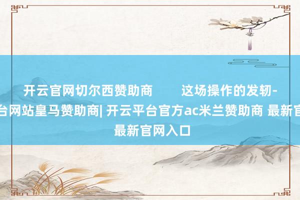 开云官网切尔西赞助商        这场操作的发轫-开云平台网站皇马赞助商| 开云平台官方ac米兰赞助商 最新官网入口