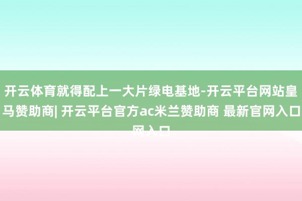 开云体育就得配上一大片绿电基地-开云平台网站皇马赞助商| 开云平台官方ac米兰赞助商 最新官网入口
