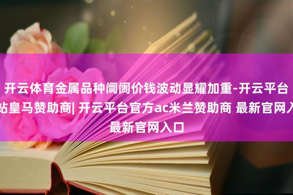 开云体育金属品种阛阓价钱波动显耀加重-开云平台网站皇马赞助商| 开云平台官方ac米兰赞助商 最新官网入口