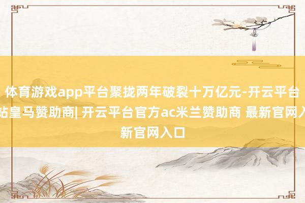 体育游戏app平台聚拢两年破裂十万亿元-开云平台网站皇马赞助商| 开云平台官方ac米兰赞助商 最新官网入口