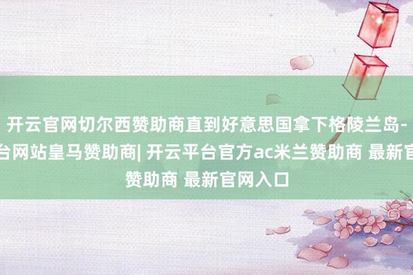 开云官网切尔西赞助商直到好意思国拿下格陵兰岛-开云平台网站皇马赞助商| 开云平台官方ac米兰赞助商 最新官网入口
