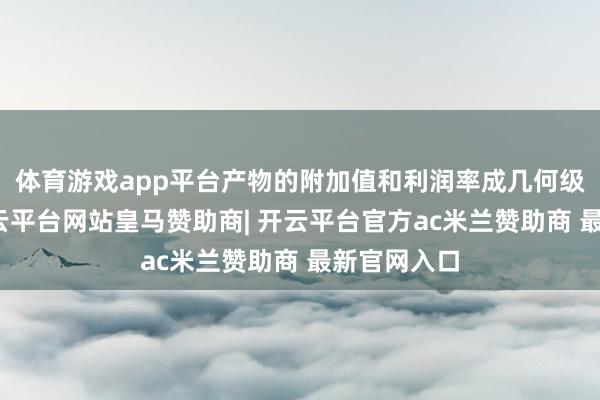 体育游戏app平台产物的附加值和利润率成几何级数增长-开云平台网站皇马赞助商| 开云平台官方ac米兰赞助商 最新官网入口