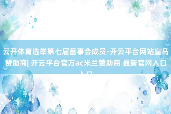 云开体育选举第七届董事会成员-开云平台网站皇马赞助商| 开云平台官方ac米兰赞助商 最新官网入口