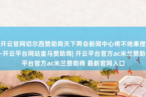 开云官网切尔西赞助商天下两会新闻中心将不绝秉捏怒放、透明精神-开云平台网站皇马赞助商| 开云平台官方ac米兰赞助商 最新官网入口